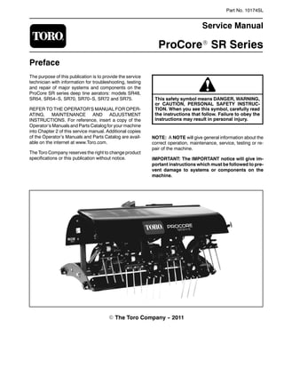 Part No. 10174SL
Service Manual
ProCoreR SR Series
Preface
The purpose of this publication is to provide the service
technician with information for troubleshooting, testing
and repair of major systems and components on the
ProCore SR series deep tine aerators: models SR48,
SR54, SR54--S, SR70, SR70--S, SR72 and SR75.
REFER TO THE OPERATOR’S MANUAL FOR OPER-
ATING, MAINTENANCE AND ADJUSTMENT
INSTRUCTIONS. For reference, insert a copy of the
Operator’s Manuals and Parts Catalog for your machine
into Chapter 2 of this service manual. Additional copies
of the Operator’s Manuals and Parts Catalog are avail-
able on the internet at www.Toro.com.
The Toro Company reserves the right to change product
specifications or this publication without notice.
This safety symbol means DANGER, WARNING,
or CAUTION, PERSONAL SAFETY INSTRUC-
TION. When you see this symbol, carefully read
the instructions that follow. Failure to obey the
instructions may result in personal injury.
NOTE: A NOTE will give general information about the
correct operation, maintenance, service, testing or re-
pair of the machine.
IMPORTANT: The IMPORTANT notice will give im-
portant instructions which must be followed to pre-
vent damage to systems or components on the
machine.
E The Toro Company -- 2011
 
