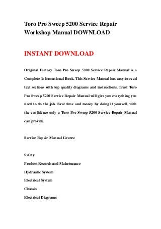 Toro Pro Sweep 5200 Service Repair
Workshop Manual DOWNLOAD
INSTANT DOWNLOAD
Original Factory Toro Pro Sweep 5200 Service Repair Manual is a
Complete Informational Book. This Service Manual has easy-to-read
text sections with top quality diagrams and instructions. Trust Toro
Pro Sweep 5200 Service Repair Manual will give you everything you
need to do the job. Save time and money by doing it yourself, with
the confidence only a Toro Pro Sweep 5200 Service Repair Manual
can provide.
Service Repair Manual Covers:
Safety
Product Records and Maintenance
Hydraulic System
Electrical System
Chassis
Electrical Diagrams
 