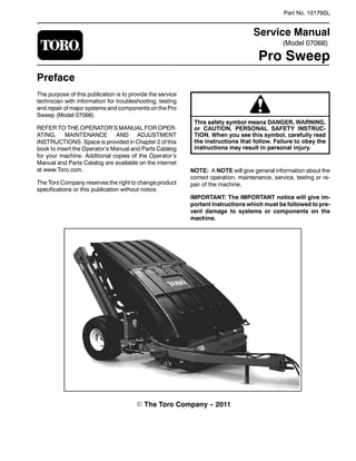 (Model 07066)
Part No. 10179SL
Service Manual
Pro Sweep
Preface
The purpose of this publication is to provide the service
technician with information for troubleshooting, testing
and repair of major systems and components on the Pro
Sweep (Model 07066).
REFER TO THE OPERATOR’S MANUAL FOR OPER-
ATING, MAINTENANCE AND ADJUSTMENT
INSTRUCTIONS. Space is provided in Chapter 2 of this
book to insert the Operator’s Manual and Parts Catalog
for your machine. Additional copies of the Operator’s
Manual and Parts Catalog are available on the internet
at www.Toro.com.
The Toro Company reserves the right to change product
specifications or this publication without notice.
This safety symbol means DANGER, WARNING,
or CAUTION, PERSONAL SAFETY INSTRUC-
TION. When you see this symbol, carefully read
the instructions that follow. Failure to obey the
instructions may result in personal injury.
NOTE: A NOTE will give general information about the
correct operation, maintenance, service, testing or re-
pair of the machine.
IMPORTANT: The IMPORTANT notice will give im-
portant instructions which must be followed to pre-
vent damage to systems or components on the
machine.
E The Toro Company -- 2011
 