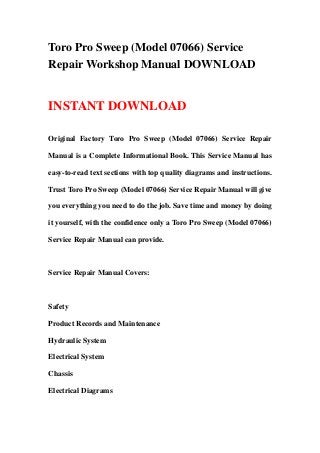 Toro Pro Sweep (Model 07066) Service
Repair Workshop Manual DOWNLOAD
INSTANT DOWNLOAD
Original Factory Toro Pro Sweep (Model 07066) Service Repair
Manual is a Complete Informational Book. This Service Manual has
easy-to-read text sections with top quality diagrams and instructions.
Trust Toro Pro Sweep (Model 07066) Service Repair Manual will give
you everything you need to do the job. Save time and money by doing
it yourself, with the confidence only a Toro Pro Sweep (Model 07066)
Service Repair Manual can provide.
Service Repair Manual Covers:
Safety
Product Records and Maintenance
Hydraulic System
Electrical System
Chassis
Electrical Diagrams
 