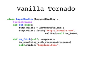 Vanilla Tornado
class AsyncHandler(RequestHandler):
    @asynchronous
    def get(self):
        http_client = AsyncHTTPClient()
        http_client.fetch("http://example.com",
                          callback=self.on_fetch)

    def on_fetch(self, response):
        do_something_with_response(response)
        self.render("template.html")
 
