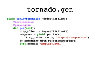 tornado.gen
class GenAsyncHandler(RequestHandler):
    @asynchronous
    @gen.engine
    def get(self):
        http_client = AsyncHTTPClient()
        response = yield gen.Task(
            http_client.fetch, "http://example.com")
        do_something_with_response(response)
        self.render("template.html")
 