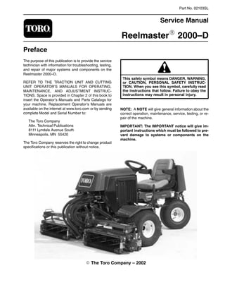 Part No. 02103SL

Service Manual
ReelmasterR 2000–D
Preface
The purpose of this publication is to provide the service
technician with information for troubleshooting, testing,
and repair of major systems and components on the
Reelmaster 2000–D.
REFER TO THE TRACTION UNIT AND CUTTING
UNIT OPERATOR’S MANUALS FOR OPERATING,
MAINTENANCE, AND ADJUSTMENT INSTRUC-
TIONS. Space is provided in Chapter 2 of this book to
insert the Operator’s Manuals and Parts Catalogs for
your machine. Replacement Operator’s Manuals are
available on the internet at www.toro.com or by sending
complete Model and Serial Number to:
The Toro Company
Attn. Technical Publications
8111 Lyndale Avenue South
Minneapolis, MN 55420
The Toro Company reserves the right to change product
specifications or this publication without notice.
or CAUTION, PERSONAL SAFETY INSTRUC-
This safety symbol means DANGER, WARNING,
TION. When you see this symbol, carefully read
the instructions that follow. Failure to obey the
instructions may result in personal injury.
NOTE: A NOTE will give general information about the
correct operation, maintenance, service, testing, or re-
pair of the machine.
IMPORTANT: The IMPORTANT notice will give im-
portant instructions which must be followed to pre-
vent damage to systems or components on the
machine.
E The Toro Company – 2002

 