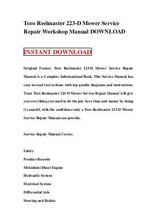 Toro Reelmaster 223-D Mower Service
Repair Workshop Manual DOWNLOAD


INSTANT DOWNLOAD

Original Factory Toro Reelmaster 223-D Mower Service Repair

Manual is a Complete Informational Book. This Service Manual has

easy-to-read text sections with top quality diagrams and instructions.

Trust Toro Reelmaster 223-D Mower Service Repair Manual will give

you everything you need to do the job. Save time and money by doing

it yourself, with the confidence only a Toro Reelmaster 223-D Mower

Service Repair Manual can provide.



Service Repair Manual Covers:



Safety

Product Records

Mitsubishi Diesel Engine

Hydraulic System

Electrical System

Differential Axle

Steering and Brakes
 
