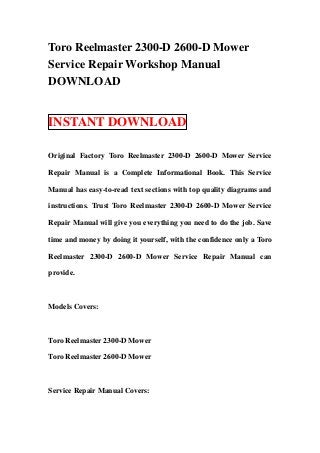 Toro Reelmaster 2300-D 2600-D Mower
Service Repair Workshop Manual
DOWNLOAD


INSTANT DOWNLOAD

Original Factory Toro Reelmaster 2300-D 2600-D Mower Service

Repair Manual is a Complete Informational Book. This Service

Manual has easy-to-read text sections with top quality diagrams and

instructions. Trust Toro Reelmaster 2300-D 2600-D Mower Service

Repair Manual will give you everything you need to do the job. Save

time and money by doing it yourself, with the confidence only a Toro

Reelmaster 2300-D 2600-D Mower Service Repair Manual can

provide.



Models Covers:



Toro Reelmaster 2300-D Mower

Toro Reelmaster 2600-D Mower



Service Repair Manual Covers:
 