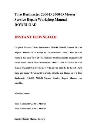 Toro Reelmaster 2300-D 2600-D Mower
Service Repair Workshop Manual
DOWNLOAD
INSTANT DOWNLOAD
Original Factory Toro Reelmaster 2300-D 2600-D Mower Service
Repair Manual is a Complete Informational Book. This Service
Manual has easy-to-read text sections with top quality diagrams and
instructions. Trust Toro Reelmaster 2300-D 2600-D Mower Service
Repair Manual will give you everything you need to do the job. Save
time and money by doing it yourself, with the confidence only a Toro
Reelmaster 2300-D 2600-D Mower Service Repair Manual can
provide.
Models Covers:
Toro Reelmaster 2300-D Mower
Toro Reelmaster 2600-D Mower
Service Repair Manual Covers:
 