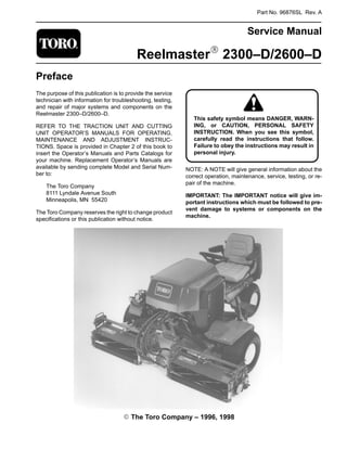 Part No. 96876SL Rev. A
Service Manual
ReelmasterR 2300–D/2600–D
Preface
The purpose of this publication is to provide the service
technician with information for troubleshooting, testing,
and repair of major systems and components on the
Reelmaster 2300–D/2600–D.
REFER TO THE TRACTION UNIT AND CUTTING
UNIT OPERATOR’S MANUALS FOR OPERATING,
MAINTENANCE AND ADJUSTMENT INSTRUC-
TIONS. Space is provided in Chapter 2 of this book to
insert the Operator’s Manuals and Parts Catalogs for
your machine. Replacement Operator’s Manuals are
available by sending complete Model and Serial Num-
ber to:
The Toro Company
8111 Lyndale Avenue South
Minneapolis, MN 55420
The Toro Company reserves the right to change product
specifications or this publication without notice.
ING, or CAUTION, PERSONAL SAFETY
Failure to obey the instructions may result in
This safety symbol means DANGER, WARN-
INSTRUCTION. When you see this symbol,
carefully read the instructions that follow.
personal injury.
NOTE: A NOTE will give general information about the
correct operation, maintenance, service, testing, or re-
pair of the machine.
IMPORTANT: The IMPORTANT notice will give im-
portant instructions which must be followed to pre-
vent damage to systems or components on the
machine.
E The Toro Company – 1996, 1998
 