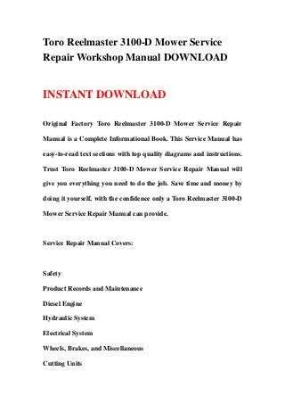 Toro Reelmaster 3100-D Mower Service
Repair Workshop Manual DOWNLOAD
INSTANT DOWNLOAD
Original Factory Toro Reelmaster 3100-D Mower Service Repair
Manual is a Complete Informational Book. This Service Manual has
easy-to-read text sections with top quality diagrams and instructions.
Trust Toro Reelmaster 3100-D Mower Service Repair Manual will
give you everything you need to do the job. Save time and money by
doing it yourself, with the confidence only a Toro Reelmaster 3100-D
Mower Service Repair Manual can provide.
Service Repair Manual Covers:
Safety
Product Records and Maintenance
Diesel Engine
Hydraulic System
Electrical System
Wheels, Brakes, and Miscellaneous
Cutting Units
 