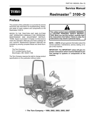 PART NO. 99024SL (Rev. D)
Service Manual
ReelmasterR 3100−D
Preface
The purpose of this publication is to provide the service
technician with information for troubleshooting, testing,
and repair of major systems and components on the
Reelmaster 3100−D.
REFER TO THE TRACTION UNIT AND CUTTING
UNIT OPERATOR’S MANUALS FOR OPERATING,
MAINTENANCE AND ADJUSTMENT INSTRUC-
TIONS. Space is provided in Chapter 2 of this book to
insert the Operator’s Manuals and Parts Catalogs for
your machine. Replacement Operator’s Manuals are
available by sending complete Model and Serial Num-
ber to:
The Toro Company
8111 Lyndale Avenue South
Bloomington, MN 55420−1196
The Toro Company reserves the right to change product
specifications or this publication without notice.
This safety symbol means DANGER, WARNING,
or CAUTION, PERSONAL SAFETY INSTRUC-
TION. When you see this symbol, carefully read
the instructions that follow. Failure to obey the
instructions may result in personal injury.
NOTE: A NOTE will give general information about the
correct operation, maintenance, service, testing, or re-
pair of the machine.
IMPORTANT: The IMPORTANT notice will give im-
portant instructions which must be followed to pre-
vent damage to systems or components on the
machine.
E The Toro Company − 1999, 2002, 2003, 2005, 2007
 