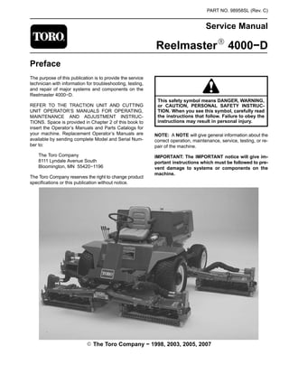PART NO. 98958SL (Rev. C)
Service Manual
ReelmasterR 4000−D
Preface
The purpose of this publication is to provide the service
technician with information for troubleshooting, testing,
and repair of major systems and components on the
Reelmaster 4000−D.
REFER TO THE TRACTION UNIT AND CUTTING
UNIT OPERATOR’S MANUALS FOR OPERATING,
MAINTENANCE AND ADJUSTMENT INSTRUC-
TIONS. Space is provided in Chapter 2 of this book to
insert the Operator’s Manuals and Parts Catalogs for
your machine. Replacement Operator’s Manuals are
available by sending complete Model and Serial Num-
ber to:
The Toro Company
8111 Lyndale Avenue South
Bloomington, MN 55420−1196
The Toro Company reserves the right to change product
specifications or this publication without notice.
This safety symbol means DANGER, WARNING,
or CAUTION, PERSONAL SAFETY INSTRUC-
TION. When you see this symbol, carefully read
the instructions that follow. Failure to obey the
instructions may result in personal injury.
NOTE: A NOTE will give general information about the
correct operation, maintenance, service, testing, or re-
pair of the machine.
IMPORTANT: The IMPORTANT notice will give im-
portant instructions which must be followed to pre-
vent damage to systems or components on the
machine.
E The Toro Company − 1998, 2003, 2005, 2007
 