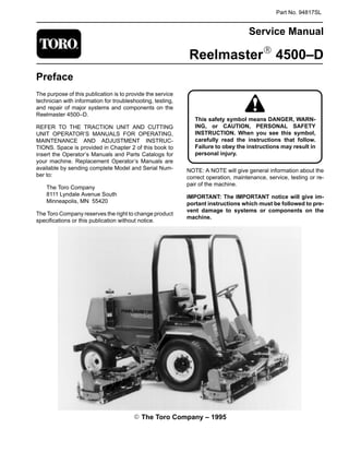 Part No. 94817SL
Service Manual
ReelmasterR 4500–D
Preface
The purpose of this publication is to provide the service
technician with information for troubleshooting, testing,
and repair of major systems and components on the
Reelmaster 4500–D.
REFER TO THE TRACTION UNIT AND CUTTING
UNIT OPERATOR’S MANUALS FOR OPERATING,
MAINTENANCE AND ADJUSTMENT INSTRUC-
TIONS. Space is provided in Chapter 2 of this book to
insert the Operator’s Manuals and Parts Catalogs for
your machine. Replacement Operator’s Manuals are
available by sending complete Model and Serial Num-
ber to:
The Toro Company
8111 Lyndale Avenue South
Minneapolis, MN 55420
The Toro Company reserves the right to change product
specifications or this publication without notice.
ING, or CAUTION, PERSONAL SAFETY
Failure to obey the instructions may result in
This safety symbol means DANGER, WARN-
INSTRUCTION. When you see this symbol,
carefully read the instructions that follow.
personal injury.
NOTE: A NOTE will give general information about the
correct operation, maintenance, service, testing or re-
pair of the machine.
IMPORTANT: The IMPORTANT notice will give im-
portant instructions which must be followed to pre-
vent damage to systems or components on the
machine.
E The Toro Company – 1995
 