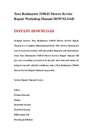 Toro Reelmaster 5100-D Mower Service
Repair Workshop Manual DOWNLOAD
INSTANT DOWNLOAD
Original Factory Toro Reelmaster 5100-D Mower Service Repair
Manual is a Complete Informational Book. This Service Manual has
easy-to-read text sections with top quality diagrams and instructions.
Trust Toro Reelmaster 5100-D Mower Service Repair Manual will
give you everything you need to do the job. Save time and money by
doing it yourself, with the confidence only a Toro Reelmaster 5100-D
Mower Service Repair Manual can provide.
Service Repair Manual Covers:
Safety
Product Records
Engine
Hydraulic System
Electrical System
Differential Axle
Steering and Brakes
 