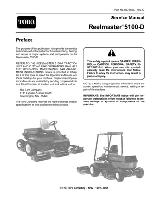 Part No. 92796SL, Rev. C
Service Manual
Reelmaster®
5100-D
Preface
The purpose of this publication is to provide the service
technician with information for troubleshooting, testing,
and repair of major systems and components on the
Reelmaster 5100-D
REFER TO THE REELMASTER 5100-D TRACTION
UNIT AND CUTTING UNIT OPERATOR’S MANUALS
FOR OPERATING, MAINTENANCE AND ADJUST-
MENT INSTRUCTIONS. Space is provided in Chap­
ter 2 of this book to insert the Operator’s Manuals and
Parts Catalogs for your machine. Replacement Opera-
tor’s Manuals are available by sending complete Model
and Serial Number of traction unit and cutting unit to:
The Toro Company
8111 Lyndale Avenue South
Bloomington, MN 55420
The Toro Company reserves the right to change product
specifications or this publication without notice.
This safety symbol means DANGER, WARN-
ING, or CAUTION, PERSONAL SAFETY IN-
STRUCTION. When you see this symbol,
carefully read the instructions that follow.
Failure to obey the instructions may result in
personal injury.
NOTE: A NOTE will give general information about the
correct operation, maintenance, service, testing or re­
pair of the machine.
IMPORTANT: The IMPORTANT notice will give im­
portant instructions which must be followed to pre­
vent damage to systems or components on the
machine.
© The Toro Company - 1992 - 1997, 2004
 