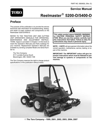 PART NO. 99046SL (Rev. E)
Service Manual
ReelmasterR 5200-D/5400-D
Preface
The purpose of this publication is to provide the service
technician with information for troubleshooting, testing,
and repair of major systems and components on the
Reelmaster 5200-D/5400-D.
REFER TO THE TRACTION UNIT AND CUTTING
UNIT OPERATOR’S MANUALS FOR OPERATING,
MAINTENANCE AND ADJUSTMENT INSTRUC-
TIONS. Space is provided in Chapter 2 of this book to
insert the Operator’s Manuals and Parts Catalogs for
your machine. Replacement Operator’s Manuals are
available by sending complete Model and Serial Num-
ber to:
The Toro Company
8111 Lyndale Avenue South
Bloomington, MN 55420-1196
The Toro Company reserves the right to change product
specifications or this publication without notice.
This safety symbol means DANGER, WARNING,
or CAUTION, PERSONAL SAFETY INSTRUC-
TION. When you see this symbol, carefully read
the instructions that follow. Failure to obey the
instructions may result in personal injury.
NOTE: A NOTE will give general information about the
correct operation, maintenance, service, testing, or re-
pair of the machine.
IMPORTANT: The IMPORTANT notice will give im-
portant instructions which must be followed to pre-
vent damage to systems or components on the
machine.
E The Toro Company - 1999, 2001, 2002, 2003, 2004, 2007
 