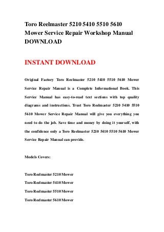 Toro Reelmaster 5210 5410 5510 5610
Mower Service Repair Workshop Manual
DOWNLOAD
INSTANT DOWNLOAD
Original Factory Toro Reelmaster 5210 5410 5510 5610 Mower
Service Repair Manual is a Complete Informational Book. This
Service Manual has easy-to-read text sections with top quality
diagrams and instructions. Trust Toro Reelmaster 5210 5410 5510
5610 Mower Service Repair Manual will give you everything you
need to do the job. Save time and money by doing it yourself, with
the confidence only a Toro Reelmaster 5210 5410 5510 5610 Mower
Service Repair Manual can provide.
Models Covers:
Toro Reelmaster 5210 Mower
Toro Reelmaster 5410 Mower
Toro Reelmaster 5510 Mower
Toro Reelmaster 5610 Mower
 