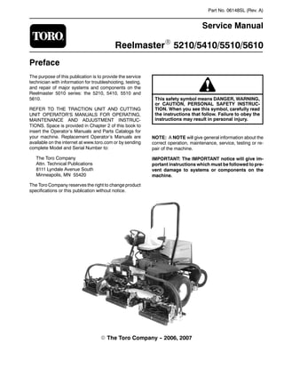 Part No. 06148SL (Rev. A)
Service Manual
ReelmasterR 5210/5410/5510/5610
Preface
The purpose of this publication is to provide the service
technician with information for troubleshooting, testing,
and repair of major systems and components on the
Reelmaster 5010 series: the 5210, 5410, 5510 and
5610.
REFER TO THE TRACTION UNIT AND CUTTING
UNIT OPERATOR’S MANUALS FOR OPERATING,
MAINTENANCE AND ADJUSTMENT INSTRUC-
TIONS. Space is provided in Chapter 2 of this book to
insert the Operator’s Manuals and Parts Catalogs for
your machine. Replacement Operator’s Manuals are
available on the internet at www.toro.com or by sending
complete Model and Serial Number to:
The Toro Company
Attn. Technical Publications
8111 Lyndale Avenue South
Minneapolis, MN 55420
The Toro Company reserves the right to change product
specifications or this publication without notice.
This safety symbol means DANGER, WARNING,
or CAUTION, PERSONAL SAFETY INSTRUC-
TION. When you see this symbol, carefully read
the instructions that follow. Failure to obey the
instructions may result in personal injury.
NOTE: A NOTE will give general information about the
correct operation, maintenance, service, testing or re-
pair of the machine.
IMPORTANT: The IMPORTANT notice will give im-
portant instructions which must be followed to pre-
vent damage to systems or components on the
machine.
E The Toro Company -
- 2006, 2007
 