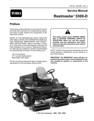 Part No. 94819SL, Rev. C
Service Manual
Reelmaster®
5300-D
Preface
The purpose of this publication is to provide the service
technician with information for troubleshooting, testing,
and repair of major systems and components on the
Reelmaster 5300-D
REFER TO THE REELMASTER 5300-D TRACTION
UNIT AND CUTTING UNIT OPERATOR’S MANUALS
FOR OPERATING, MAINTENANCE AND ADJUST-
MENT INSTRUCTIONS. Space is provided in Chap­
ter 2 of this book to insert the Operator’s Manuals and
Parts Catalogs for your machine. Replacement Opera-
tor’s Manuals are available by sending complete Model
and Serial Number of traction unit and cutting unit to:
The Toro Company
8111 Lyndale Avenue South
Bloomington, MN 55420
The Toro Company reserves the right to change product
specifications or this publication without notice.
This safety symbol means DANGER, WARN-
ING, or CAUTION, PERSONAL SAFETY IN-
STRUCTION. When you see this symbol,
carefully read the instructions that follow.
Failure to obey the instructions may result in
personal injury.
NOTE: A NOTE will give general information about the
correct operation, maintenance, service, testing or re­
pair of the machine.
IMPORTANT: The IMPORTANT notice will give im­
portant instructions which must be followed to pre­
vent damage to systems or components on the
machine.
© The Toro Company - 1995 - 1997, 2004
 
