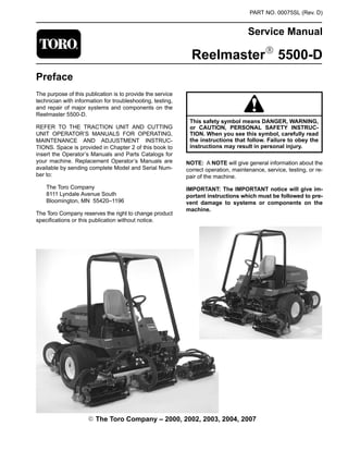 PART NO. 00075SL (Rev. D)
Service Manual
ReelmasterR 5500-D
Preface
The purpose of this publication is to provide the service
technician with information for troubleshooting, testing,
and repair of major systems and components on the
Reelmaster 5500-D.
REFER TO THE TRACTION UNIT AND CUTTING
UNIT OPERATOR’S MANUALS FOR OPERATING,
MAINTENANCE AND ADJUSTMENT INSTRUC-
TIONS. Space is provided in Chapter 2 of this book to
insert the Operator’s Manuals and Parts Catalogs for
your machine. Replacement Operator’s Manuals are
available by sending complete Model and Serial Num-
ber to:
The Toro Company
8111 Lyndale Avenue South
Bloomington, MN 55420–1196
The Toro Company reserves the right to change product
specifications or this publication without notice.
This safety symbol means DANGER, WARNING,
or CAUTION, PERSONAL SAFETY INSTRUC-
TION. When you see this symbol, carefully read
the instructions that follow. Failure to obey the
instructions may result in personal injury.
NOTE: A NOTE will give general information about the
correct operation, maintenance, service, testing, or re-
pair of the machine.
IMPORTANT: The IMPORTANT notice will give im-
portant instructions which must be followed to pre-
vent damage to systems or components on the
machine.
E The Toro Company – 2000, 2002, 2003, 2004, 2007
 
