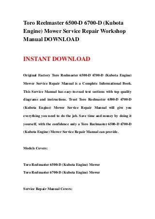 Toro Reelmaster 6500-D 6700-D (Kubota
Engine) Mower Service Repair Workshop
Manual DOWNLOAD


INSTANT DOWNLOAD

Original Factory Toro Reelmaster 6500-D 6700-D (Kubota Engine)

Mower Service Repair Manual is a Complete Informational Book.

This Service Manual has easy-to-read text sections with top quality

diagrams and instructions. Trust Toro Reelmaster 6500-D 6700-D

(Kubota Engine) Mower Service Repair Manual will give you

everything you need to do the job. Save time and money by doing it

yourself, with the confidence only a Toro Reelmaster 6500-D 6700-D

(Kubota Engine) Mower Service Repair Manual can provide.



Models Covers:



Toro Reelmaster 6500-D (Kubota Engine) Mower

Toro Reelmaster 6700-D (Kubota Engine) Mower



Service Repair Manual Covers:
 