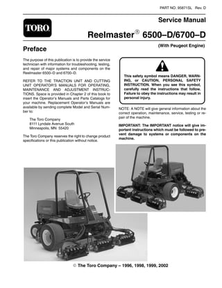 PART NO. 95871SL Rev. D
Service Manual
ReelmasterR 6500–D/6700–D
Preface
(With Peugeot Engine)
The purpose of this publication is to provide the service
technician with information for troubleshooting, testing,
and repair of major systems and components on the
Reelmaster 6500–D and 6700–D.
REFER TO THE TRACTION UNIT AND CUTTING
UNIT OPERATOR’S MANUALS FOR OPERATING,
MAINTENANCE AND ADJUSTMENT INSTRUC-
TIONS. Space is provided in Chapter 2 of this book to
insert the Operator’s Manuals and Parts Catalogs for
your machine. Replacement Operator’s Manuals are
available by sending complete Model and Serial Num-
ber to:
The Toro Company
8111 Lyndale Avenue South
Minneapolis, MN 55420
The Toro Company reserves the right to change product
specifications or this publication without notice.
ING, or CAUTION, PERSONAL SAFETY
This safety symbol means DANGER, WARN-
INSTRUCTION. When you see this symbol,
carefully read the instructions that follow.
Failure to obey the instructions may result in
personal injury.
NOTE: A NOTE will give general information about the
correct operation, maintenance, service, testing or re-
pair of the machine.
IMPORTANT: The IMPORTANT notice will give im-
portant instructions which must be followed to pre-
vent damage to systems or components on the
machine.
E The Toro Company – 1996, 1998, 1999, 2002
 