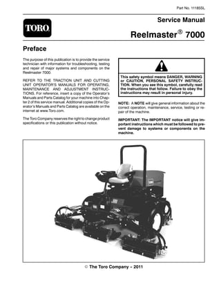 Part No. 11185SL
Service Manual
ReelmasterR 7000
Preface
The purpose of this publication is to provide the service
technician with information for troubleshooting, testing
and repair of major systems and components on the
Reelmaster 7000.
REFER TO THE TRACTION UNIT AND CUTTING
UNIT OPERATOR’S MANUALS FOR OPERATING,
MAINTENANCE AND ADJUSTMENT INSTRUC-
TIONS. For reference, insert a copy of the Operator’s
Manuals and Parts Catalog for your machine into Chap-
ter 2 of this service manual. Additional copies of the Op-
erator’s Manuals and Parts Catalog are available on the
internet at www.Toro.com.
The Toro Company reserves the right to change product
specifications or this publication without notice.
This safety symbol means DANGER, WARNING
or CAUTION, PERSONAL SAFETY INSTRUC-
TION. When you see this symbol, carefully read
the instructions that follow. Failure to obey the
instructions may result in personal injury.
NOTE: A NOTE will give general information about the
correct operation, maintenance, service, testing or re-
pair of the machine.
IMPORTANT: The IMPORTANT notice will give im-
portant instructions which must be followed to pre-
vent damage to systems or components on the
machine.
E The Toro Company -- 2011
 