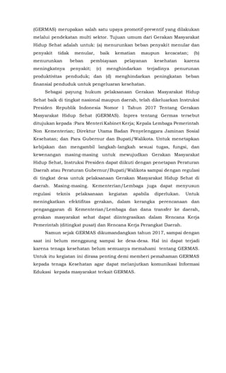 (GERMAS) merupakan salah satu upaya promotif-preventif yang dilakukan
melalui pendekatan multi sektor. Tujuan umum dari Gerakan Masyarakat
Hidup Sehat adalah untuk: (a) menurunkan beban penyakit menular dan
penyakit tidak menular, baik kematian maupun kecacatan; (b)
menurunkan beban pembiayaan pelayanan kesehatan karena
meningkatnya penyakit; (c) menghindarkan terjadinya penurunan
produktivitas penduduk; dan (d) menghindarkan peningkatan beban
finansial penduduk untuk pengeluaran kesehatan.
Sebagai payung hukum pelaksanaan Gerakan Masyarakat Hidup
Sehat baik di tingkat nasional maupun daerah, telah dikeluarkan Instruksi
Presiden Republik Indonesia Nomor 1 Tahun 2017 Tentang Gerakan
Masyarakat Hidup Sehat (GERMAS). Inpres tentang Germas tersebut
ditujukan kepada :Para Menteri Kabinet Kerja; Kepala Lembaga Pemerintah
Non Kementerian; Direktur Utama Badan Penyelenggara Jaminan Sosial
Kesehatan; dan Para Gubernur dan Bupati/Walikota. Untuk menetapkan
kebijakan dan mengambil langkah-langkah sesuai tugas, fungsi, dan
kewenangan masing-masing untuk mewujudkan Gerakan Masyarakat
Hidup Sehat, Instruksi Presiden dapat diikuti dengan penetapan Peraturan
Daerah atau Peraturan Gubernur/Bupati/Walikota sampai dengan regulasi
di tingkat desa untuk pelaksanaan Gerakan Masyarakat Hidup Sehat di
daerah. Masing-masing. Kementerian/Lembaga juga dapat menyusun
regulasi teknis pelaksanaan kegiatan apabila diperlukan. Untuk
meningkatkan efektifitas gerakan, dalam kerangka perencanaan dan
penganggaran di Kementerian/Lembaga dan dana transfer ke daerah,
gerakan masyarakat sehat dapat diintegrasikan dalam Rencana Kerja
Pemerintah (ditingkat pusat) dan Rencana Kerja Perangkat Daerah.
Namun sejak GERMAS dikumandangkan tahun 2017, sampai dengan
saat ini belum menggaung sampai ke desa-desa. Hal ini dapat terjadi
karena tenaga kesehatan belum semuanya memahami tentang GERMAS.
Untuk itu kegiatan ini dirasa penting demi memberi pemahaman GERMAS
kepada tenaga Kesehatan agar dapat melanjutkan komunikasi Informasi
Edukasi kepada masyarakat terkait GERMAS.
 