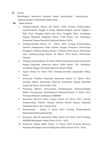 II. Tujuan
Membangun komitmen bersama dalam mendukung mendukung
program gerakan masyarakat hidup sehat
III. Dasar Hukum
1. Undang–Undang Nomor 69 Tahun 1958 tentang Pembentukan
Daerah–daerah Tingkat II dalam Wilayah–wilayah daerah Tingkat I
Bali, Nusa Tenggara Barat dan Nusa Tenggara Timur (Lembaran
Negara Republik Indonesia Tahun 1958 Nomor 112, Tambahan
Lembaran Negara Republik Indonesia Nomor 1655);
2. Undang–Undang Nomor 23 Tahun 2014 tentang Pemerintahan
Daerah sebagaimana telah diubah dengan Peraturan Pemerintah
Pengganti Undang-Undang Nomor 2 Tazhun 2014 tentan Perubahan
Atas Undang-undang Nomor 23 Tahun 2014 tantan Pemerintah
Daerah;
3. Undang–Undang Nomor 36 Tahun 2009 tentang Kesehatan (Lembaran
Negara Republik Indonesia Tahun 2009 Nomor 144, Tambahan
Lembaran Negara Republik Indonesia Nomor 5063);
4 Inpres Nomor 01 tahun 2017 Tentang Gerakan masyarakat Hidup
Sehat
5 Peraturan Presiden Republik Indonesia Nomor 72 Tahun 2012
tentang Sistem Kesehatan Nasional (Lembaran Negara Republik
Indonesia Tahun 2012 Nomor 193;
6 Peraturan Menteri Perencanaan Pembangunan Nasional/Kepala
Badan Perencanaan Pembangunan Nasional Nomor 11 Tahun 2017
Tentang Pedoman pelaksanan GERMAS
7 Peraturan Menteri Dalam Negeri Nomor 53 Tahun 2011 tentang
Pembentukan Produk Hukum Daerah (Berita Negara Republik
Indonesia Tahun 2011 Nomor 694)
8 Permekenkes Nomor 8 tahun 2018 Tentang Pemberdayaan
Masyarakat Bidang Kesehatan
9 Peraturan daerah Kabupaten Sikka Nomor 03 Tahun 2019 Tentang
RPJMND Kabupaten Sikka Tahun 2018 – 2023
10 Peraturan Bupati Sikka Nomor 12 Tahun 2019 Tentang Rencana
Strategis Perangkat Daerah Kabupaten Sikka Tahun 2018 – 2023
 