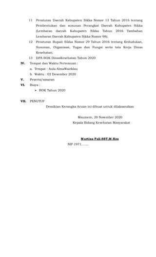 11 Peraturan Daerah Kabupaten Sikka Nomor 13 Tahun 2016 tentang
Pembentukan dan susunan Perangkat Daerah Kabupaten Sikka
(Lembaran daerah Kabupaten Sikka Tahun 2016 Tambahan
Lembaran Daerah Kabupaten Sikka Nomor 98);
12 Peraturan Bupati Sikka Nomor 29 Tahun 2016 tentang Kedudukan,
Susunan, Organisasi, Tugas dan Fungsi serta tata Kerja Dinas
Kesehatan;
13 DPA BOK DinasKesehatan Tahun 2020
IV. Tempat dan Waktu Pertemuan :
a. Tempat : Aula AlmaWairklau
b. Waktu : 02 Desember 2020
V. Peserta/sasaran
VI. Biaya :
 BOK Tahun 2020
VII. PENUTUP
Demikian Kerangka Acuan ini dibuat untuk dilaksanakan
Maumere, 20 November 2020
Kepala Bidang Kesehatan Masyarakat
Martina Pali.SST,M.Kes
NIP 1971…….
 
