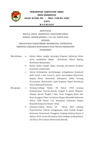 PEMERINTAH KABUPATEN SIKKA
DINAS KESEHATAN
JALAN ELTARI NO : ~ TELP / FAX NO : 0382
21974
M A U M E R E
KEPUTUSAN
KEPALA DINAS KESEHATAN KABUPATEN SIKKA
NOMOR DINKES.KESMAS /138 /XI/ TAHUN 2020
TENTANG
PENUNJUKAN NARASUMBER, MODERATOR, INSTRUKTUR
ORIENTASI GERAKAN MASYARAKAT BAGI TENAGA KESEHATAN
PUSKESMAS
Menimbang : a. bahwa dalam rangka mencapai Program Indonesia Sehat
perlu melakukan Rapat Koordinasi Teknis Bidang
Kesehatan Masyarakat;
b. bahwa dalam rangka upaya strategis percepatan program
kesehatan masyarakat;
c. bahwa berdasarkan pertimbangan sebagaimana dimaksud
pada huruf a dan huruf b, perlu menetapkan Keputusan
Kepala Dinas Kesehatan Kabupaten Sikka tentang
Penunjukan Narasumber pada Kegiatan Rapat Koordinasi
Teknis Bidang Kesehatan;
Mengingat : 1. Undang–Undang Nomor 69 Tahun 1958 tentang
Pembentukan Daerah–daerah Tingkat II dalam Wilayah–
wilayah daerah Tingkat I Bali, Nusa Tenggara Barat dan
Nusa Tenggara Timur (Lembaran Negara Republik Indonesia
Tahun 1958 Nomor 112, Tambahan Lembaran Negara
Republik Indonesia Nomor 1655);
2. Undang–Undang Nomor 23 Tahun 2014 tentang
Pemerintahan Daerah sebagaimana telah diubah dengan
Peraturan Pemerintah Pengganti Undang-Undang Nomor 2
Tazhun 2014 tentan Perubahan Atas Undang-undang Nomor
23 Tahun 2014 tantan Pemerintah Daerah;
 