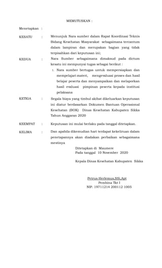 MEMUTUSKAN :
Menetapkan :
KESATU : Menunjuk Nara sumber dalam Rapat Koordinasi Teknis
Bidang Kesehatan Masyarakat sebagaimana tercantum
dalam lampiran dan merupakan bagian yang tidak
terpisahkan dari keputusan ini;
KEDUA : Nara Sumber sebagaimana dimaksud pada dictum
kesatu ini mempunyai tugas sebagai berikut :
1. Nara sumber bertugas untuk mempersiapkan dan
mempelajari materi, mengevaluasi proses dan hasil
belajar peserta dan menyampaikan dan melaporkan
hasil evaluasi pimpinan peserta kepada institusi
pelaksana
KETIGA : Segala biaya yang timbul akibat dikeluarkan keputusan
ini diatur berdasarkan Dokumen Bantuan Operasional
Kesehatan (BOK) Dinas Kesehatan Kabupaten Sikka
Tahun Anggaran 2020
KEEMPAT : Keputusan ini mulai berlaku pada tanggal ditetapkan.
KELIMA : Dan apabila dikemudian hari terdapat kekeliruan dalam
penetapannya akan diadakan perbaikan sebagaimana
mestinya
Ditetapkan di Maumere
Pada tanggal 10 November 2020
Kepala Dinas Kesehatan Kabupaten Sikka
Petrus Herlemus,SSi,Apt
Pembina Tkt I
NIP. 19711214 200112 1005
 
