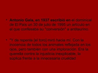 Antonio Gala, en 1937 escribió en  el dominical de El País un 30 de julio de 1995 un artículo en el que confesaba su "conversión" a antitaurino.  "Y de repente [el toro] miró hacia mí. Con la inocencia de todos los animales reflejada en los ojos, pero también con una imploración. Era la querella contra la injusticia inexplicable, la súplica frente a la innecesaria crueldad  