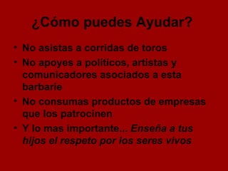 ¿Cómo puedes Ayudar?   No asistas a corridas de toros No apoyes a políticos, artistas y comunicadores asociados a esta barbarie No consumas productos de empresas que los patrocinen  Y lo mas importante...  Enseña a tus hijos el respeto por los seres vivos   