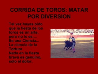 CORRIDA DE TOROS: MATAR POR DIVERSION Tal vez hayas oído que la fiesta de los toros es un arte, pero no lo es.... Es una Ciencia... La ciencia de la Tortura Nada en la fiesta brava es genuino, solo el dolor. 