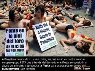 A Pamplona hemos de ir…y van todos, los que están en contra como el europeo grupo PETA que a través del desnudo manifiesta su oposición al abuso de animales y aprovecha  la fiesta  para expresarse en contra del  kukuxumusu  (San Fermín) 