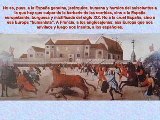 No es, pues, a la España genuina, jerárquica, humana y heroica del seiscientos a la que hay que culpar de la barbarie de las corridas, sino a la España europeizante, burguesa y mixtificada del siglo XIX. No a la cruel España, sino a esa Europa “humanista”. A Francia, a los anglosajones: esa Europa que nos envilece y luego nos insulta, a los españoles. 