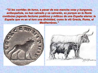 "Si las corridas de toros, a pesar de esa mancha soez y burguesa, antiespañola, se han salvado y se salvarán, es porque en la fiesta continúan jugando factores poéticos y míticos de una España eterna: la España que ve en el toro una divinidad, como la vió Grecia, Roma, el Mediterráneo." 