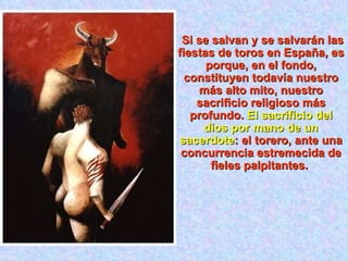 Si se salvan y se salvarán las fiestas de toros en España, es porque, en el fondo, constituyen todavía nuestro más alto mito, nuestro sacrificio religioso más profundo.  El sacrificio del dios por mano de un sacerdote : el torero, ante una concurrencia estremecida de fieles palpitantes.  