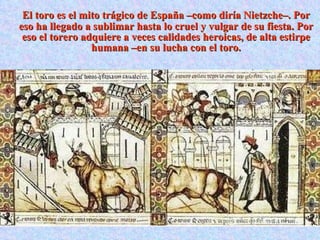 El toro es el mito trágico de España –como diría Nietzche–. Por eso ha llegado a sublimar hasta lo cruel y vulgar de su fiesta. Por eso el torero adquiere a veces calidades heroicas, de alta estirpe humana –en su lucha con el toro. 