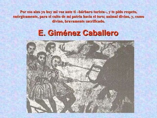 Por eso alzo yo hoy mi voz ante ti –bárbaro turista–, y te pido respeto, enérgicamente, para el culto de mi patria hacia el toro; animal divino, y, como divino, bravamente sacrificado. E. Giménez Caballero   
