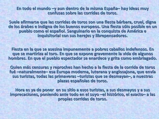 En todo el mundo –y aun dentro de la misma España– hay ideas muy confusas sobre las corridas de toros. Suele afirmarse que las corridas de toros son una fiesta bárbara, cruel, digna de los árabes e indigna de los buenos europeos. Una fiesta sólo posible en un pueblo como el español. Sanguinario en la conquista de América e inquisitorial con sus herejes y librepensadores. Fiesta en la que se asesina impunemente a pobres caballos indefensos. En que se martiriza al toro. En que se expone gravemente la vida de algunos hombres. En que el pueblo espectador se enardece y grita como embriagado. Quien más censuras y reproches han hecho a la fiesta de la corrida de toros fué –naturalmente– esa Europa moderna, luterana y anglosajona, que envía sus turistas, todas las primaveras –turistas que se desmayan–, a nuestras plazas españolas de toros. Hora es ya de poner  en su sitio a esos turistas, a sus desmayos y a sus imprecaciones, poniendo ante todo en el suyo –el histórico, el exacto– a las propias corridas de toros. 