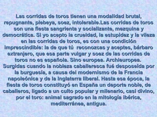 Las corridas de toros tienen una modalidad brutal, repugnante, plebeya, soez, intolerable.Las corridas de toros son una fiesta sangrienta y socializante, mezquina y democrática. Si yo acepto la crueldad, la estupidez y la vileza en las corridas de toros, es con una condición imprescindible: la de que tú  reconozcas y aceptes, bárbaro extranjero, que esa parte vulgar y soez de las corridas de toros no es española. Sino europea. Archieuropea.  Surgidas cuando la nobleza caballeresca fué desposeída por la burguesía, a causa del modernismo de la Francia napoleónica y de la Inglaterra liberal. Hasta esa época, la fiesta de toros constituyó en España un deporte noble, de caballeros, ligado a un culto popular y milenario, casi divino, por el toro: animal sagrado en la mitología ibérica, mediterránea, antigua. 