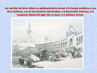 Las corridas de toros deben su aplebeyamiento actual a la Europa moderna, a esa de la Reforma, a la de los Derechos del Hombre, a la Revolución francesa, a la burguesía liberal del siglo XIX; es decir, a ti, bárbaro turista. 