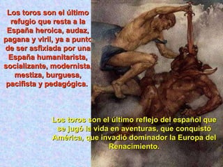 Los toros son el último refugio que resta a la España heroica, audaz, pagana y viril, ya a punto de ser asfixiada por una España humanitarista, socializante, modernista, mestiza, burguesa, pacifista y pedagógica.  Los toros son el último reflejo del español que se jugó la vida en aventuras, que conquistó América, que invadió dominador la Europa del Renacimiento. 
