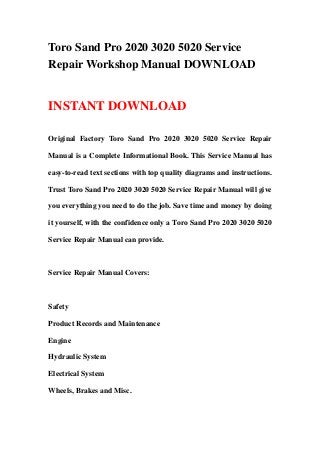 Toro Sand Pro 2020 3020 5020 Service
Repair Workshop Manual DOWNLOAD
INSTANT DOWNLOAD
Original Factory Toro Sand Pro 2020 3020 5020 Service Repair
Manual is a Complete Informational Book. This Service Manual has
easy-to-read text sections with top quality diagrams and instructions.
Trust Toro Sand Pro 2020 3020 5020 Service Repair Manual will give
you everything you need to do the job. Save time and money by doing
it yourself, with the confidence only a Toro Sand Pro 2020 3020 5020
Service Repair Manual can provide.
Service Repair Manual Covers:
Safety
Product Records and Maintenance
Engine
Hydraulic System
Electrical System
Wheels, Brakes and Misc.
 