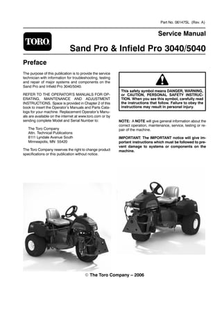 Part No. 06147SL (Rev. A)
Service Manual
Sand Pro & Infield Pro 3040/5040
Preface
The purpose of this publication is to provide the service
technician with information for troubleshooting, testing
and repair of major systems and components on the
Sand Pro and Infield Pro 3040/5040.
REFER TO THE OPERATOR’S MANUALS FOR OP-
ERATING, MAINTENANCE AND ADJUSTMENT
INSTRUCTIONS. Space is provided in Chapter 2 of this
book to insert the Operator’s Manuals and Parts Cata-
logs for your machine. Replacement Operator’s Manu-
als are available on the internet at www.toro.com or by
sending complete Model and Serial Number to:
The Toro Company
Attn. Technical Publications
8111 Lyndale Avenue South
Minneapolis, MN 55420
The Toro Company reserves the right to change product
specifications or this publication without notice.
This safety symbol means DANGER, WARNING,
or CAUTION, PERSONAL SAFETY INSTRUC-
TION. When you see this symbol, carefully read
the instructions that follow. Failure to obey the
instructions may result in personal injury.
NOTE: A NOTE will give general information about the
correct operation, maintenance, service, testing or re-
pair of the machine.
IMPORTANT: The IMPORTANT notice will give im-
portant instructions which must be followed to pre-
vent damage to systems or components on the
machine.
The Toro Company – 2006
 