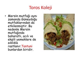 Toros Koleji
• Mersin mutfağı aynı
zamanda Güneydoğu
mutfaklarından da
etkilenmiştir. Bu
nedenle Mersin
mutfağında
baharatlı, acılı ve
ekşili yemeklere de
sıklıkla
rastlanır.Tantuni
bunlardan biridir.
 