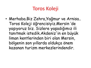 Toros Koleji
• Merhaba.Biz Zehra,Yağmur ve Arnisa..
Toros Koleji öğrencisiyiz.Mersin ‘de
yaşıyoruz biz. Sizlere yaşadığımız ili
tanıtmak istedik.Akdeniz'in en büyük
liman kentlerinden biri olan Mersin,
bölgenin son yıllarda oldukça önem
kazanan turizm merkezlerindendir.
 