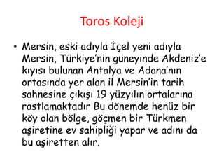 Toros Koleji
• Mersin, eski adıyla İçel yeni adıyla
Mersin, Türkiye’nin güneyinde Akdeniz’e
kıyısı bulunan Antalya ve Adana’nın
ortasında yer alan il Mersin’in tarih
sahnesine çıkışı 19 yüzyılın ortalarına
rastlamaktadır Bu dönemde henüz bir
köy olan bölge, göçmen bir Türkmen
aşiretine ev sahipliği yapar ve adını da
bu aşiretten alır.
 