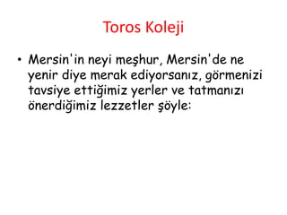 Toros Koleji
• Mersin'in neyi meşhur, Mersin'de ne
yenir diye merak ediyorsanız, görmenizi
tavsiye ettiğimiz yerler ve tatmanızı
önerdiğimiz lezzetler şöyle:
 