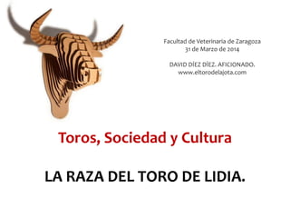 Toros, Sociedad y Cultura
LA RAZA DEL TORO DE LIDIA.
Facultad de Veterinaria de Zaragoza
31 de Marzo de 2014
DAVID DÍEZ DÍEZ. AFICIONADO.
www.eltorodelajota.com
 
